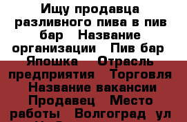 Ищу продавца разливного пива в пив-бар › Название организации ­ Пив-бар “Япошка“ › Отрасль предприятия ­ Торговля  › Название вакансии ­ Продавец › Место работы ­ Волгоград, ул.Н.-Отрады, д.5 - Волгоградская обл., Волгоград г. Работа » Вакансии   . Волгоградская обл.